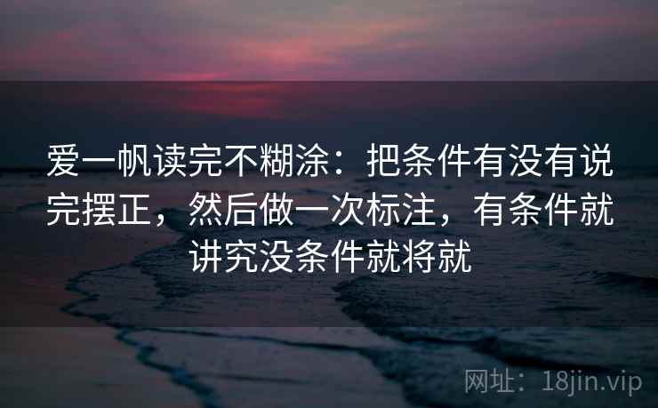 爱一帆读完不糊涂：把条件有没有说完摆正，然后做一次标注，有条件就讲究没条件就将就