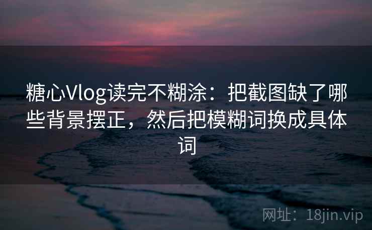 糖心Vlog读完不糊涂：把截图缺了哪些背景摆正，然后把模糊词换成具体词