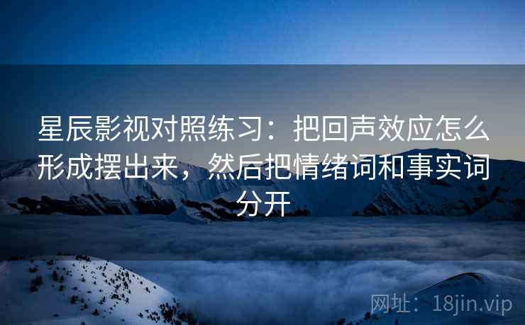 星辰影视对照练习：把回声效应怎么形成摆出来，然后把情绪词和事实词分开