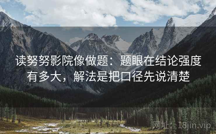 读努努影院像做题:题眼在结论强度有多大,解法是把口径先说清楚 读努努影院像做题:题眼在结论强度有多大,解法是把口径先说清楚