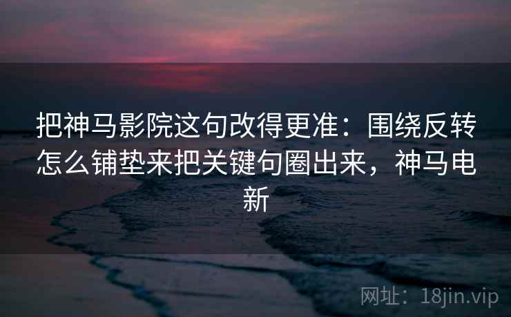 把神马影院这句改得更准：围绕反转怎么铺垫来把关键句圈出来，神马电新