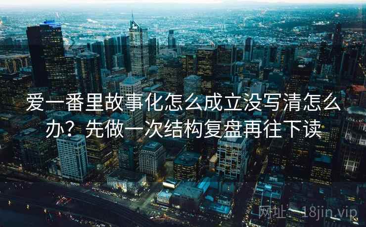 爱一番里故事化怎么成立没写清怎么办？先做一次结构复盘再往下读
