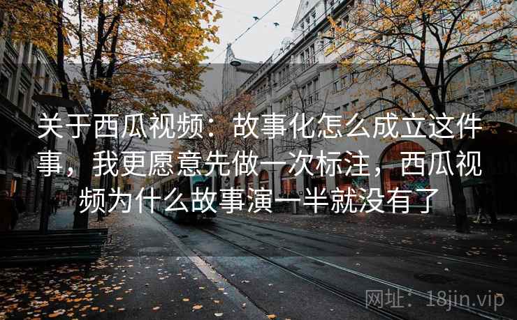 关于西瓜视频：故事化怎么成立这件事，我更愿意先做一次标注，西瓜视频为什么故事演一半就没有了